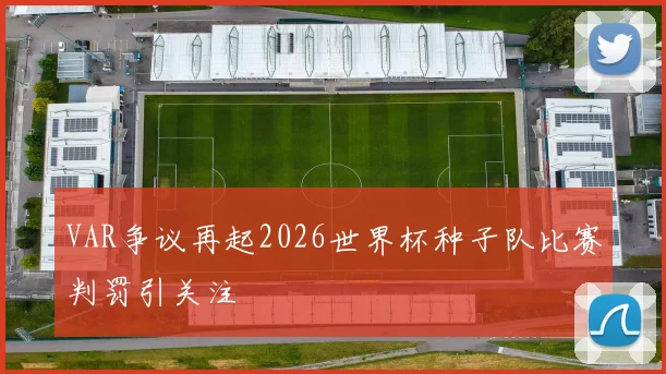 VAR争议再起2026世界杯种子队比赛判罚引关注