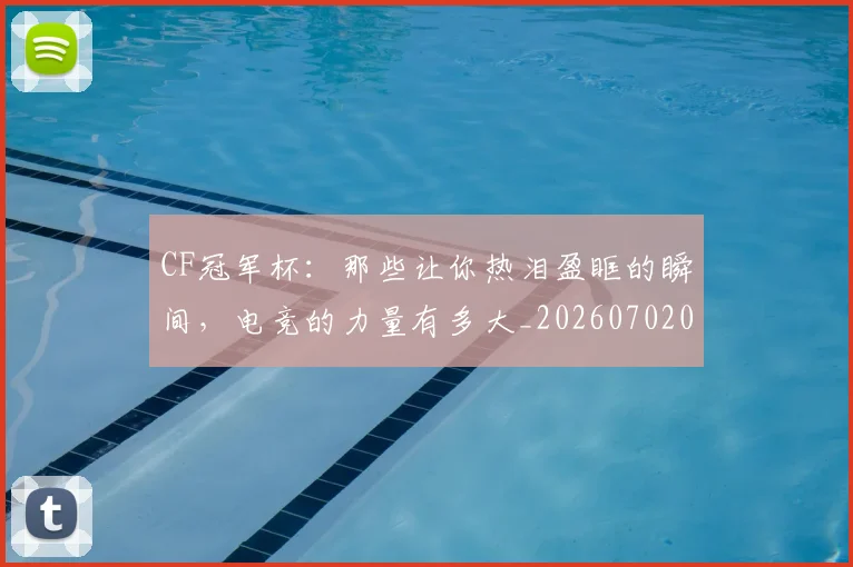 CF冠军杯：那些让你热泪盈眶的瞬间，电竞的力量有多大_20260702041151