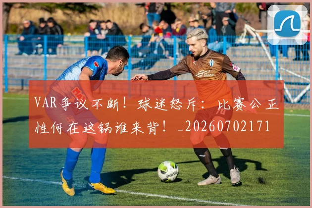 VAR争议不断！球迷怒斥：比赛公正性何在这锅谁来背！_20260702171620