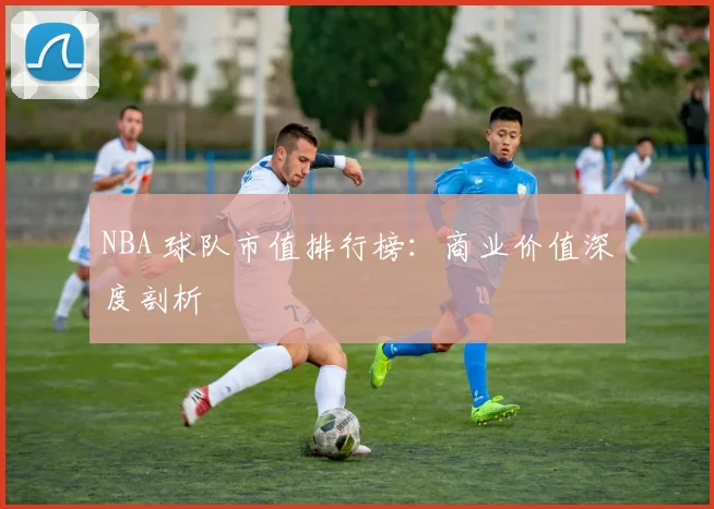 NBA 球队市值排行榜：商业价值深度剖析