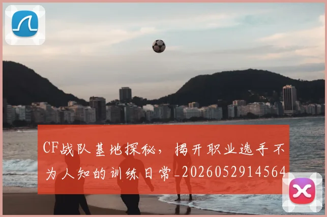 CF战队基地探秘，揭开职业选手不为人知的训练日常_20260529145641