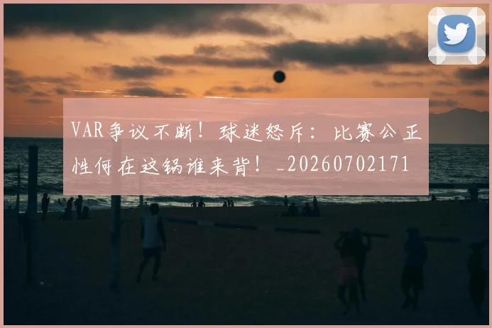 VAR争议不断！球迷怒斥：比赛公正性何在这锅谁来背！_20260702171620