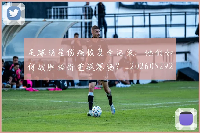 足球明星伤病恢复全记录：他们如何战胜挫折重返赛场？_20260529200812