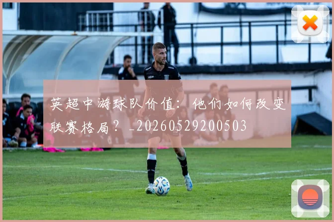英超中游球队价值：他们如何改变联赛格局？_20260529200503