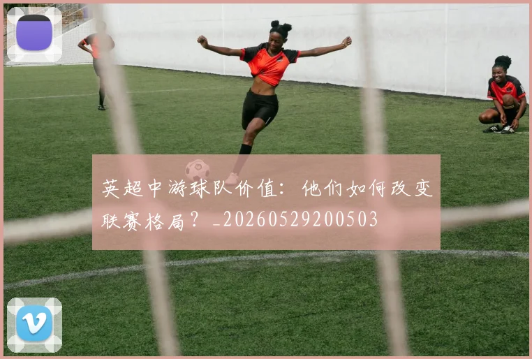 英超中游球队价值：他们如何改变联赛格局？_20260529200503