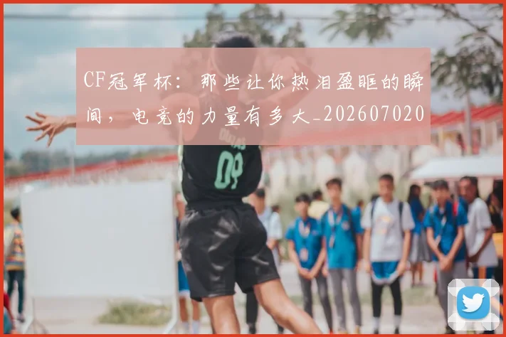 CF冠军杯：那些让你热泪盈眶的瞬间，电竞的力量有多大_20260702041151