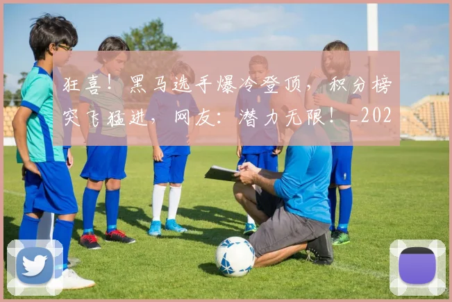 狂喜！黑马选手爆冷登顶，积分榜突飞猛进，网友：潜力无限！_20260606150053