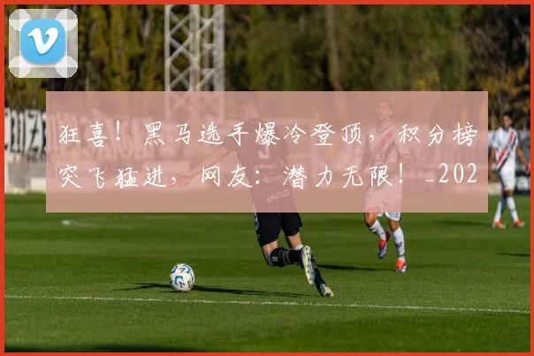 狂喜！黑马选手爆冷登顶，积分榜突飞猛进，网友：潜力无限！_20260606150053