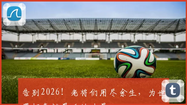告别2026！老将们用尽余生，为世界杯奉献最后的力量
